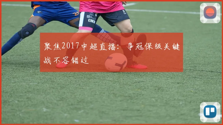 聚焦2017中超直播：争冠保级关键战不容错过