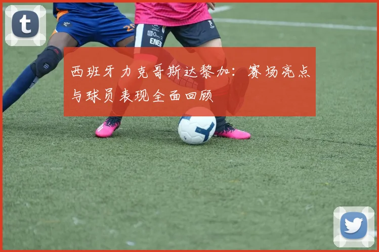 西班牙力克哥斯达黎加：赛场亮点与球员表现全面回顾