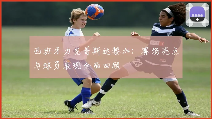 西班牙力克哥斯达黎加：赛场亮点与球员表现全面回顾