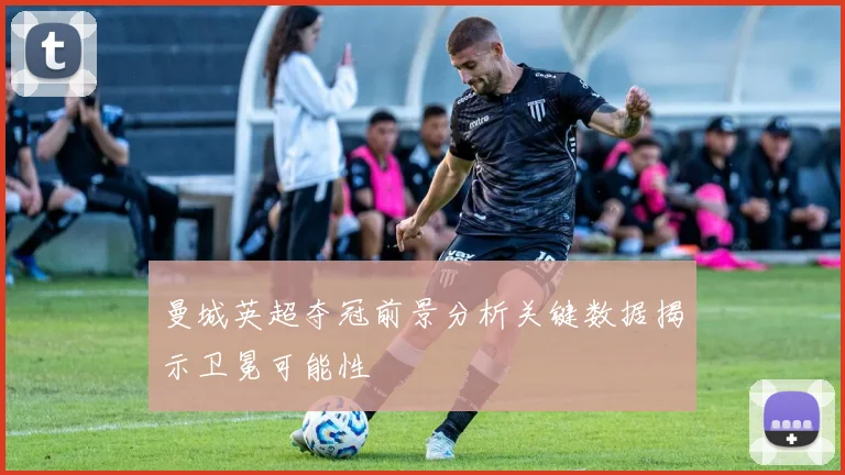曼城英超夺冠前景分析关键数据揭示卫冕可能性