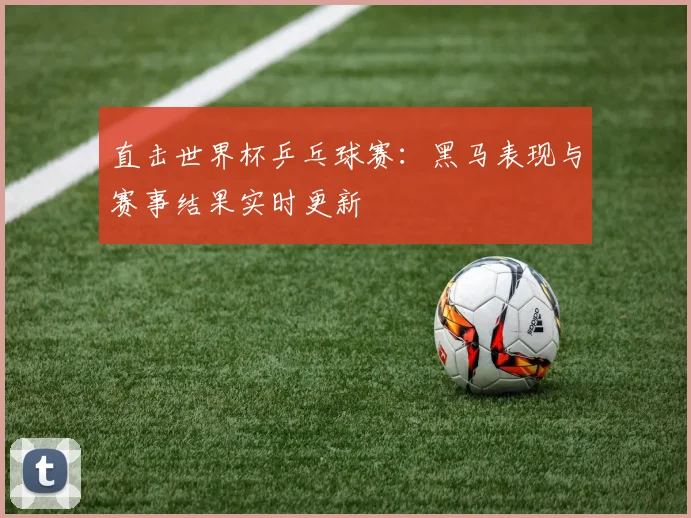 直击世界杯乒乓球赛：黑马表现与赛事结果实时更新