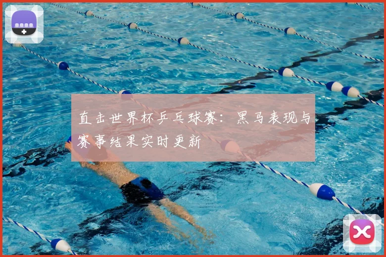 直击世界杯乒乓球赛：黑马表现与赛事结果实时更新
